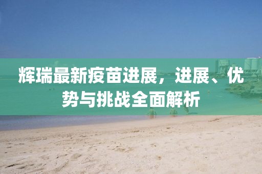 輝瑞最新疫苗進展，進展、優(yōu)勢與挑戰(zhàn)全面解析