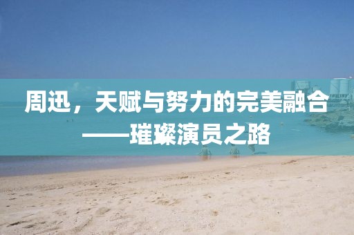 周迅，天賦與努力的完美融合——璀璨演員之路