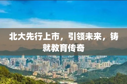北大先行上市，引領(lǐng)未來，鑄就教育傳奇