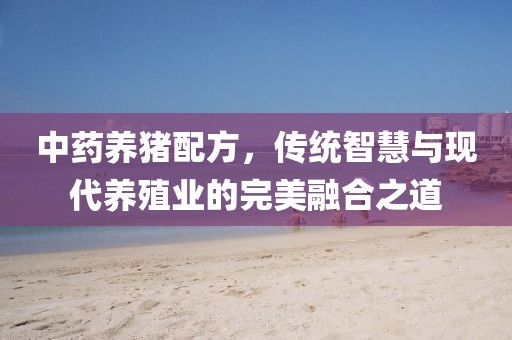 中藥養(yǎng)豬配方，傳統(tǒng)智慧與現(xiàn)代養(yǎng)殖業(yè)的完美融合之道