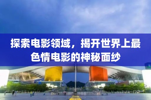 探索電影領(lǐng)域，揭開(kāi)世界上最色情電影的神秘面紗