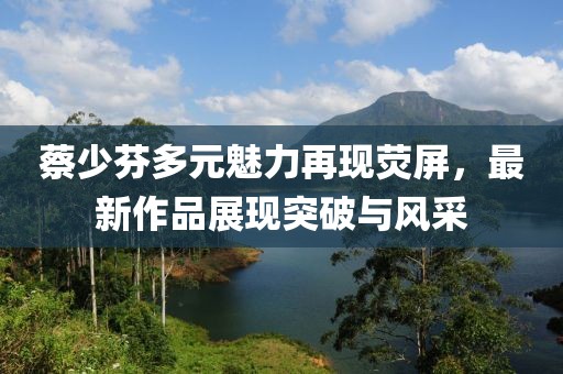 蔡少芬多元魅力再現(xiàn)熒屏，最新作品展現(xiàn)突破與風(fēng)采