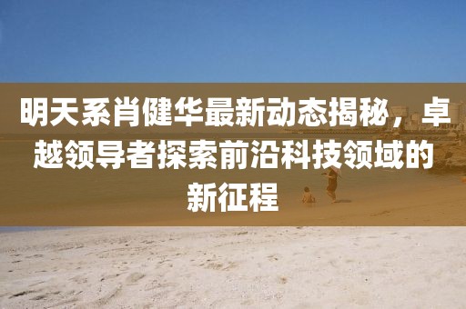 明天系肖健華最新動態(tài)揭秘，卓越領(lǐng)導(dǎo)者探索前沿科技領(lǐng)域的新征程