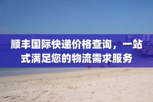 順豐國際快遞價格查詢，一站式滿足您的物流需求服務(wù)