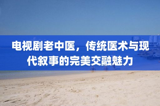 電視劇老中醫(yī)，傳統(tǒng)醫(yī)術(shù)與現(xiàn)代敘事的完美交融魅力