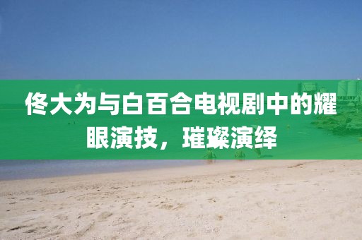 佟大為與白百合電視劇中的耀眼演技，璀璨演繹