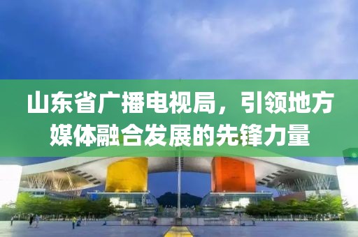 山東省廣播電視局，引領(lǐng)地方媒體融合發(fā)展的先鋒力量