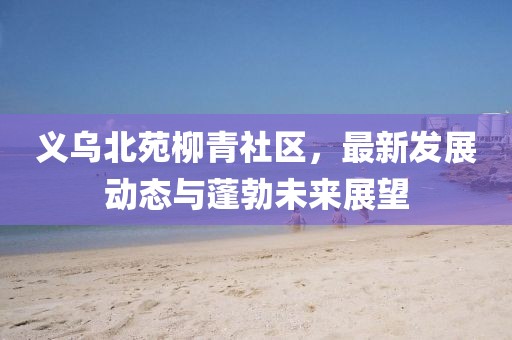 義烏北苑柳青社區(qū)，最新發(fā)展動態(tài)與蓬勃未來展望