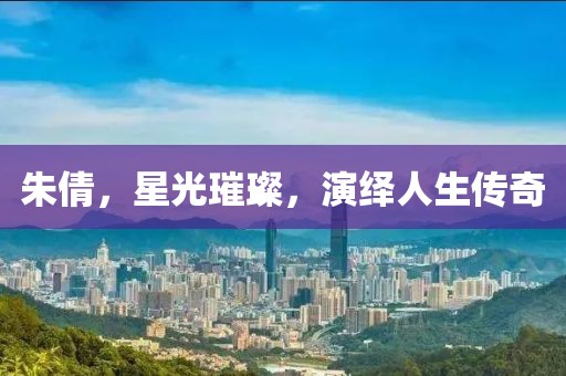 朱倩，星光璀璨，演繹人生傳奇