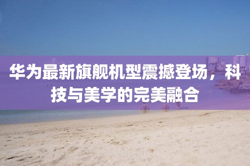 華為最新旗艦機型震撼登場，科技與美學(xué)的完美融合