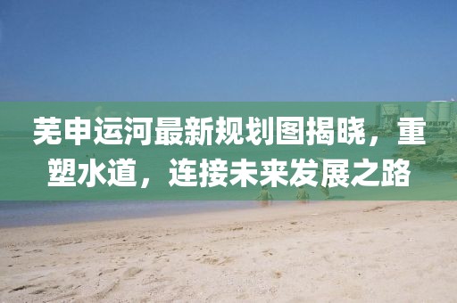 蕪申運(yùn)河最新規(guī)劃圖揭曉，重塑水道，連接未來(lái)發(fā)展之路