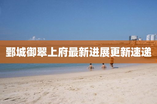 鄄城御翠上府最新進(jìn)展更新速遞