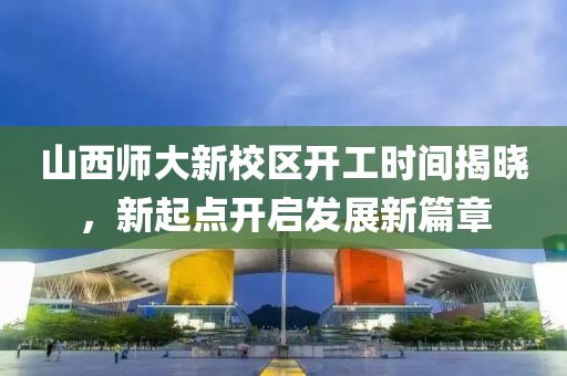 山西師大新校區(qū)開工時間揭曉，新起點開啟發(fā)展新篇章