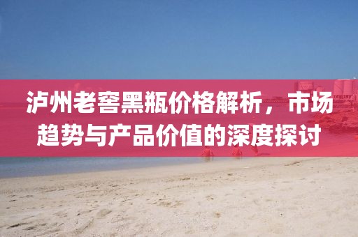 瀘州老窖黑瓶?jī)r(jià)格解析，市場(chǎng)趨勢(shì)與產(chǎn)品價(jià)值的深度探討