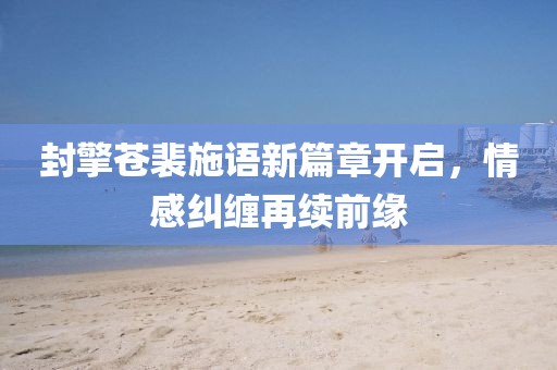 封擎蒼裴施語新篇章開啟，情感糾纏再續(xù)前緣