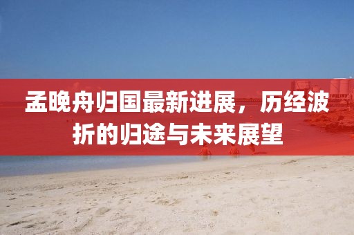 孟晚舟歸國最新進(jìn)展，歷經(jīng)波折的歸途與未來展望