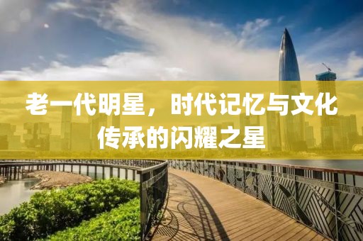 老一代明星，時代記憶與文化傳承的閃耀之星