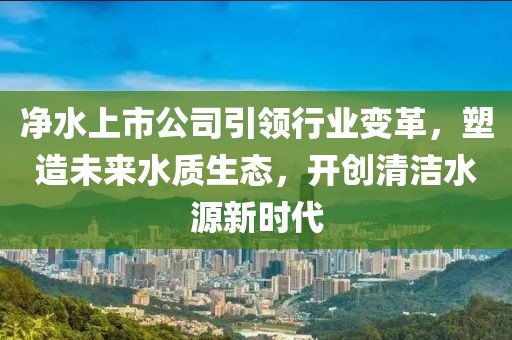 凈水上市公司引領(lǐng)行業(yè)變革，塑造未來水質(zhì)生態(tài)，開創(chuàng)清潔水源新時代