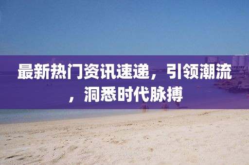 最新熱門資訊速遞，引領(lǐng)潮流，洞悉時代脈搏