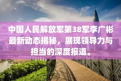 中國人民解放軍第38軍李廣彬最新動(dòng)態(tài)揭秘，展現(xiàn)領(lǐng)導(dǎo)力與擔(dān)當(dāng)?shù)纳疃葓?bào)道。