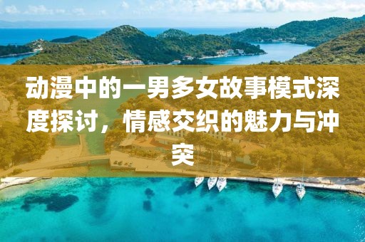 動(dòng)漫中的一男多女故事模式深度探討，情感交織的魅力與沖突