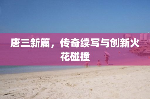 唐三新篇，傳奇續(xù)寫(xiě)與創(chuàng)新火花碰撞