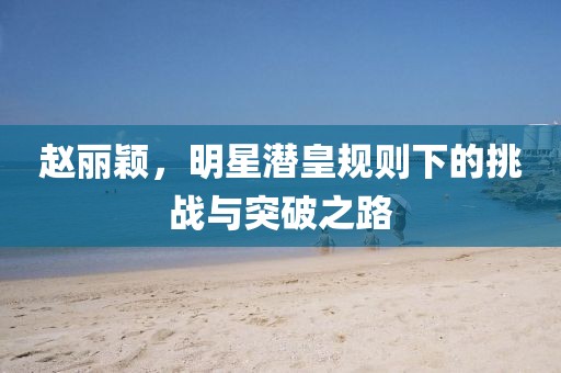 趙麗穎，明星潛皇規(guī)則下的挑戰(zhàn)與突破之路