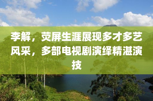 李解，熒屏生涯展現(xiàn)多才多藝風(fēng)采，多部電視劇演繹精湛演技