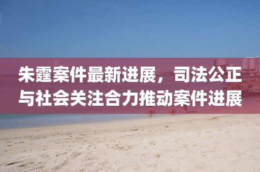 朱霆案件最新進(jìn)展，司法公正與社會關(guān)注合力推動案件進(jìn)展