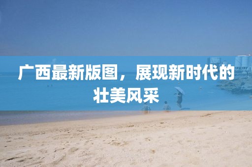 廣西最新版圖，展現(xiàn)新時代的壯美風(fēng)采