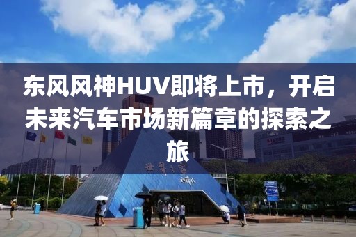 東風風神HUV即將上市，開啟未來汽車市場新篇章的探索之旅