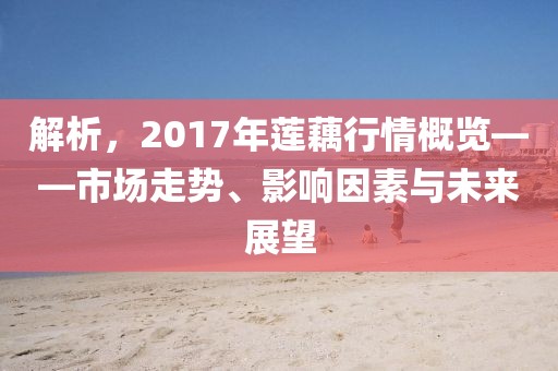 解析，2017年蓮藕行情概覽——市場走勢、影響因素與未來展望