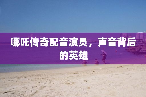 哪吒傳奇配音演員，聲音背后的英雄