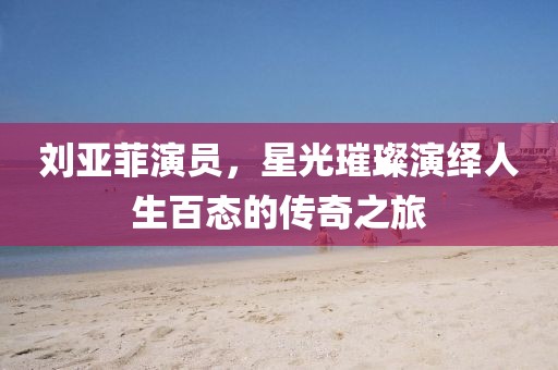 劉亞菲演員，星光璀璨演繹人生百態(tài)的傳奇之旅