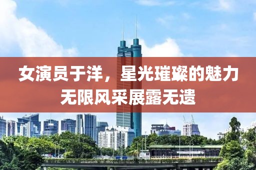 女演員于洋，星光璀璨的魅力無(wú)限風(fēng)采展露無(wú)遺