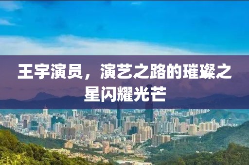 王宇演員，演藝之路的璀璨之星閃耀光芒