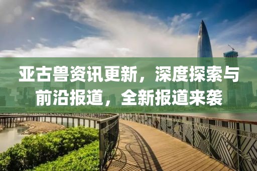 亞古獸資訊更新，深度探索與前沿報(bào)道，全新報(bào)道來襲