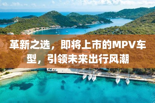 革新之選，即將上市的MPV車型，引領(lǐng)未來(lái)出行風(fēng)潮