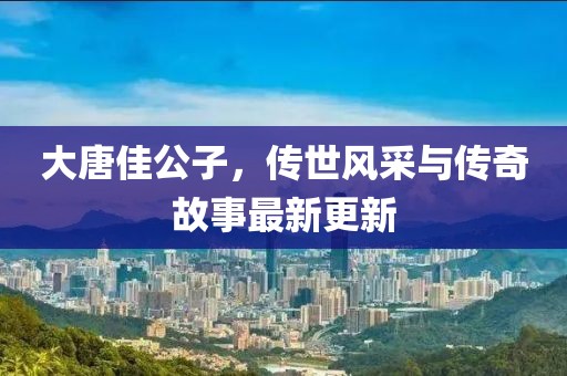 大唐佳公子，傳世風(fēng)采與傳奇故事最新更新