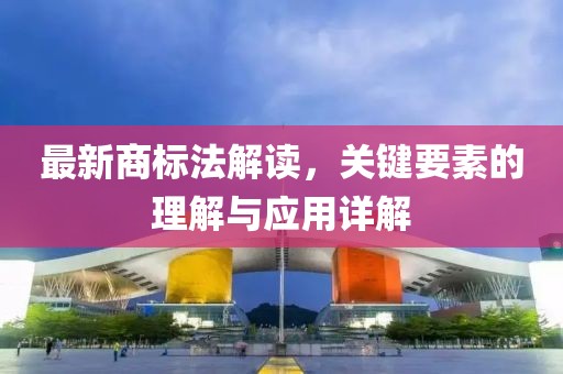 最新商標(biāo)法解讀，關(guān)鍵要素的理解與應(yīng)用詳解