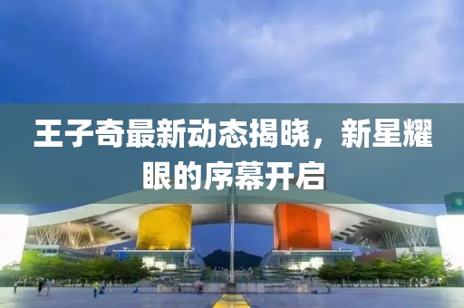王子奇最新動(dòng)態(tài)揭曉，新星耀眼的序幕開(kāi)啟