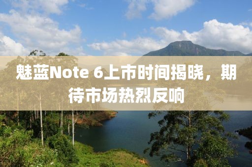 魅藍(lán)Note 6上市時間揭曉，期待市場熱烈反響