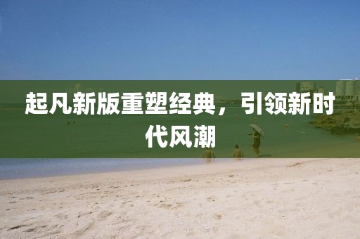 起凡新版重塑經(jīng)典，引領(lǐng)新時(shí)代風(fēng)潮