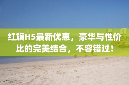 紅旗H5最新優(yōu)惠，豪華與性價比的完美結合，不容錯過！