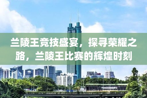蘭陵王競技盛宴，探尋榮耀之路，蘭陵王比賽的輝煌時刻
