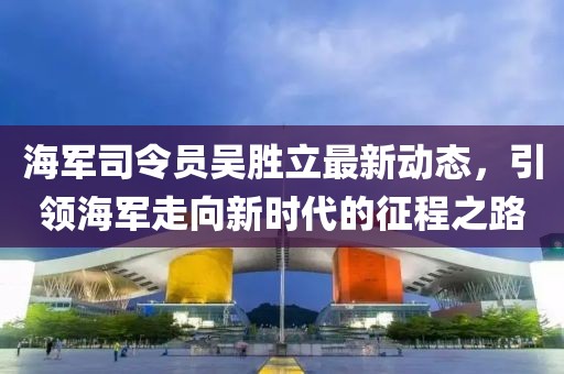 海軍司令員吳勝立最新動(dòng)態(tài)，引領(lǐng)海軍走向新時(shí)代的征程之路