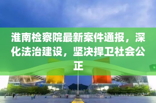 淮南檢察院最新案件通報(bào)，深化法治建設(shè)，堅(jiān)決捍衛(wèi)社會公正