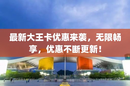 最新大王卡優(yōu)惠來襲，無限暢享，優(yōu)惠不斷更新！