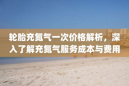 輪胎充氮?dú)庖淮蝺r(jià)格解析，深入了解充氮?dú)夥?wù)成本與費(fèi)用
