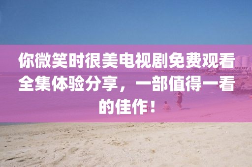 你微笑時很美電視劇免費觀看全集體驗分享，一部值得一看的佳作！